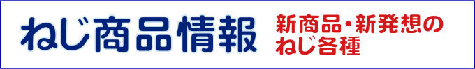 ねじの新商品情報。新商品・新発想のねじが各種あります。